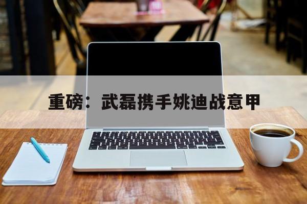 重磅：武磊携手姚迪战意甲(武磊正式加入西甲豪门皇家马德里)