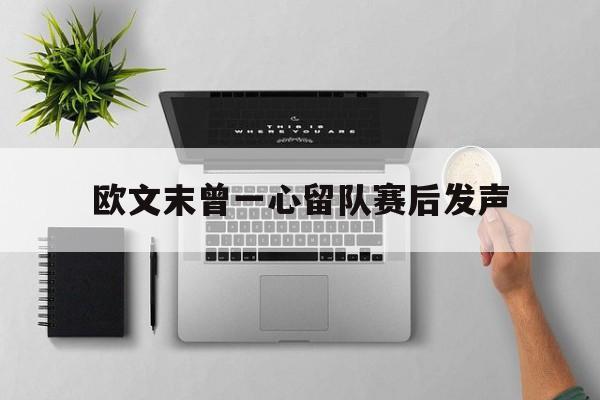 欧文末曾一心留队赛后发声(欧文末节哑火3分全投丢 反击赛跑1个人打)
